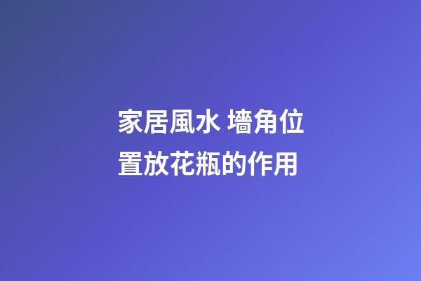 家居風水 墻角位置放花瓶的作用